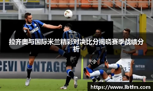 拉齐奥与国际米兰精彩对决比分揭晓赛季战绩分析